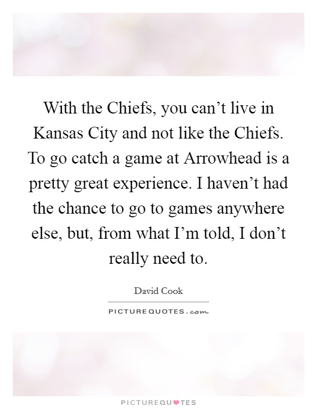 With the Chiefs, you can't live in Kansas City and not like the Chiefs. To go catch a game at Arrowhead is a pretty great experience. I haven't had the chance to go to games anywhere else, but, from what I'm told, I don't really need to Picture Quote #1