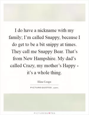 I do have a nickname with my family; I’m called Snappy, because I do get to be a bit snippy at times. They call me Snappy Bear. That’s from New Hampshire. My dad’s called Crazy, my mother’s Happy - it’s a whole thing Picture Quote #1