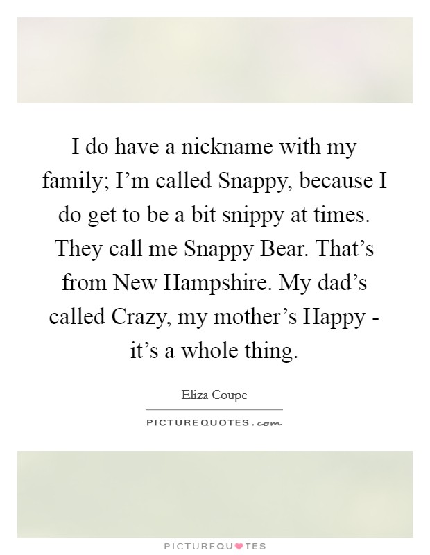 I do have a nickname with my family; I'm called Snappy, because I do get to be a bit snippy at times. They call me Snappy Bear. That's from New Hampshire. My dad's called Crazy, my mother's Happy - it's a whole thing Picture Quote #1