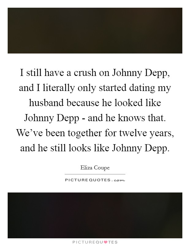 I still have a crush on Johnny Depp, and I literally only started dating my husband because he looked like Johnny Depp - and he knows that. We've been together for twelve years, and he still looks like Johnny Depp Picture Quote #1