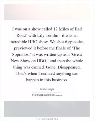 I was on a show called  12 Miles of Bad Road’ with Lily Tomlin - it was an incredible HBO show. We shot 6 episodes, previewed it before the finale of ‘The Sopranos;’ it was written up as a ‘Great New Show on HBO,’ and then the whole thing was canned. Gone. Disappeared. That’s when I realized anything can happen in this business Picture Quote #1