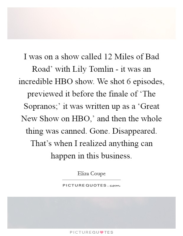 I was on a show called  12 Miles of Bad Road' with Lily Tomlin - it was an incredible HBO show. We shot 6 episodes, previewed it before the finale of ‘The Sopranos;' it was written up as a ‘Great New Show on HBO,' and then the whole thing was canned. Gone. Disappeared. That's when I realized anything can happen in this business Picture Quote #1