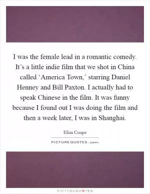 I was the female lead in a romantic comedy. It’s a little indie film that we shot in China called ‘America Town,’ starring Daniel Henney and Bill Paxton. I actually had to speak Chinese in the film. It was funny because I found out I was doing the film and then a week later, I was in Shanghai Picture Quote #1