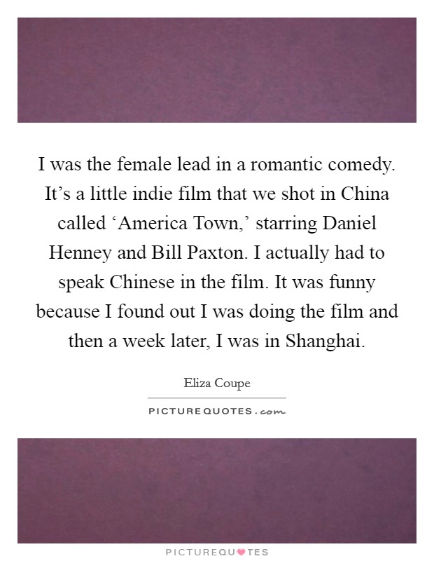 I was the female lead in a romantic comedy. It's a little indie film that we shot in China called ‘America Town,' starring Daniel Henney and Bill Paxton. I actually had to speak Chinese in the film. It was funny because I found out I was doing the film and then a week later, I was in Shanghai Picture Quote #1