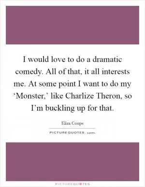 I would love to do a dramatic comedy. All of that, it all interests me. At some point I want to do my ‘Monster,’ like Charlize Theron, so I’m buckling up for that Picture Quote #1
