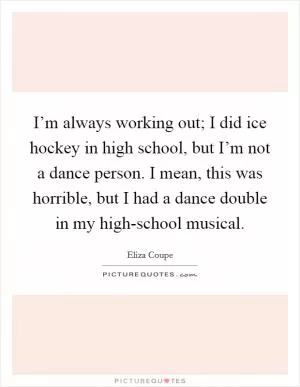 I’m always working out; I did ice hockey in high school, but I’m not a dance person. I mean, this was horrible, but I had a dance double in my high-school musical Picture Quote #1