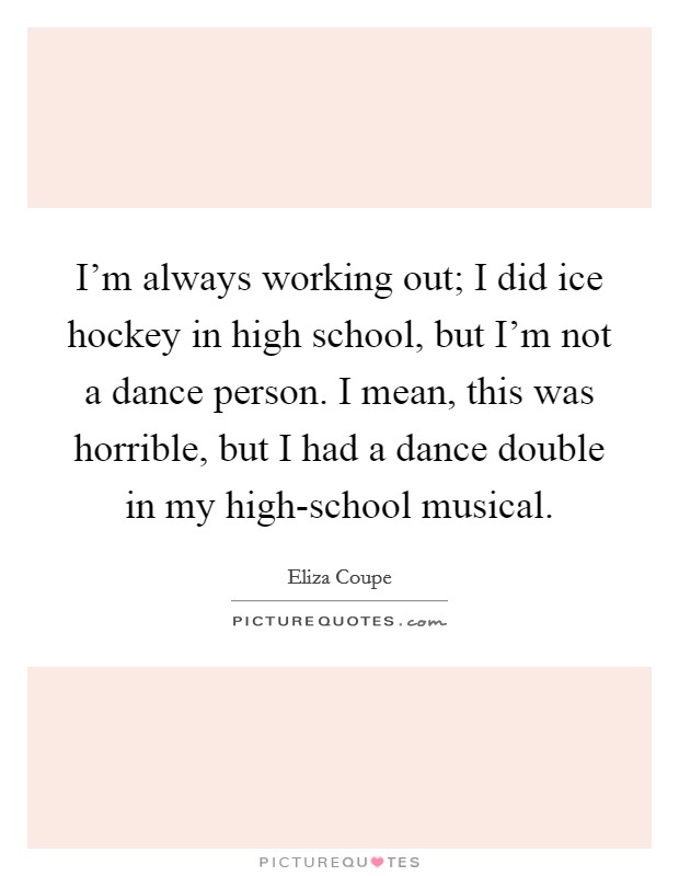 I'm always working out; I did ice hockey in high school, but I'm not a dance person. I mean, this was horrible, but I had a dance double in my high-school musical Picture Quote #1