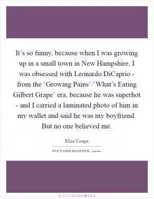 It’s so funny, because when I was growing up in a small town in New Hampshire, I was obsessed with Leonardo DiCaprio - from the ‘Growing Pains’/’What’s Eating Gilbert Grape’ era, because he was superhot - and I carried a laminated photo of him in my wallet and said he was my boyfriend. But no one believed me Picture Quote #1