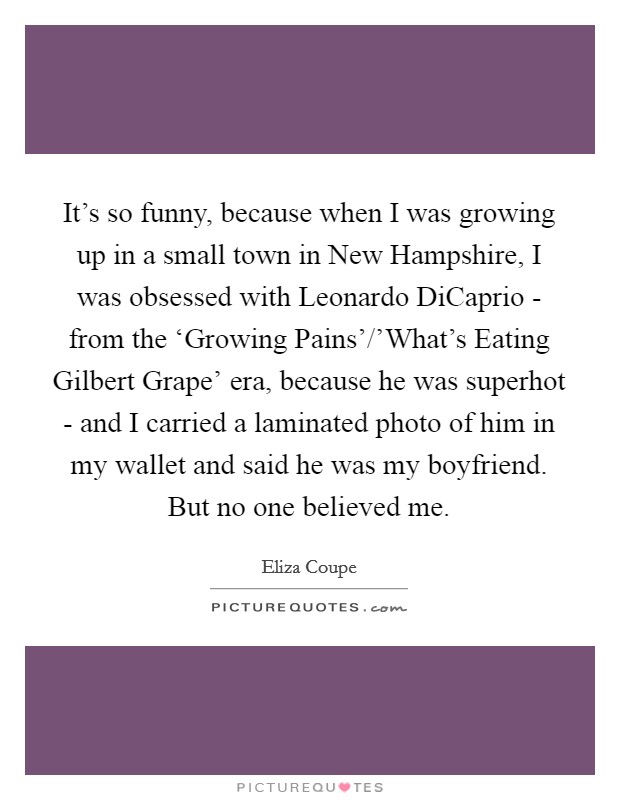 It's so funny, because when I was growing up in a small town in New Hampshire, I was obsessed with Leonardo DiCaprio - from the ‘Growing Pains'/'What's Eating Gilbert Grape' era, because he was superhot - and I carried a laminated photo of him in my wallet and said he was my boyfriend. But no one believed me Picture Quote #1