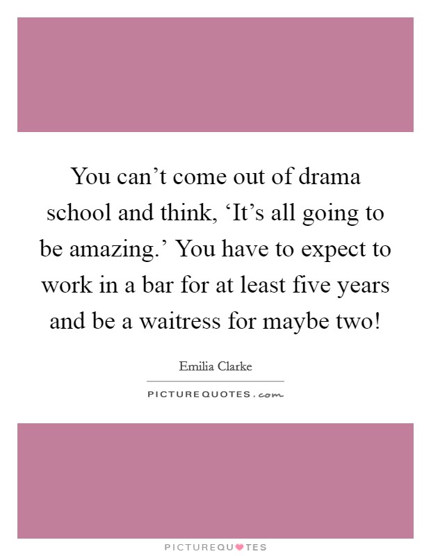 You can't come out of drama school and think, ‘It's all going to be amazing.' You have to expect to work in a bar for at least five years and be a waitress for maybe two! Picture Quote #1