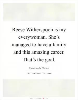 Reese Witherspoon is my everywoman. She’s managed to have a family and this amazing career. That’s the goal Picture Quote #1