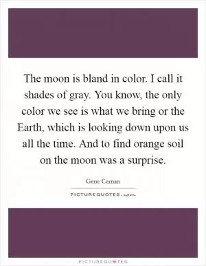 The moon is bland in color. I call it shades of gray. You know, the only color we see is what we bring or the Earth, which is looking down upon us all the time. And to find orange soil on the moon was a surprise Picture Quote #1