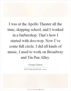 I was at the Apollo Theater all the time, skipping school, and I worked in a barbershop. That’s how I started with doo-wop. Now I’ve come full circle. I did all kinds of music. I used to work on Broadway and Tin Pan Alley Picture Quote #1