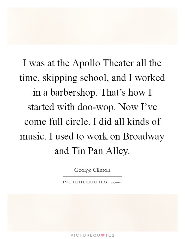 I was at the Apollo Theater all the time, skipping school, and I worked in a barbershop. That's how I started with doo-wop. Now I've come full circle. I did all kinds of music. I used to work on Broadway and Tin Pan Alley Picture Quote #1