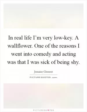 In real life I’m very low-key. A wallflower. One of the reasons I went into comedy and acting was that I was sick of being shy Picture Quote #1