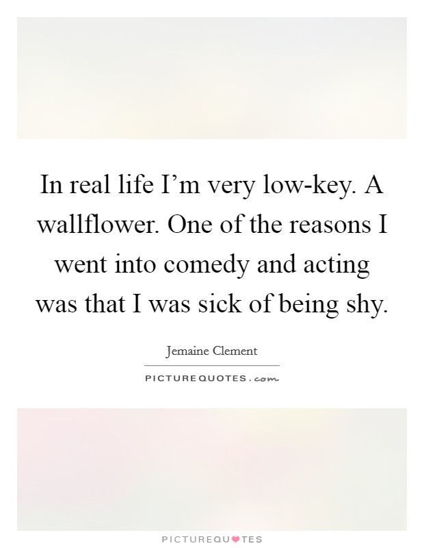 In real life I'm very low-key. A wallflower. One of the reasons I went into comedy and acting was that I was sick of being shy Picture Quote #1