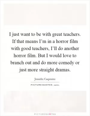 I just want to be with great teachers. If that means I’m in a horror film with good teachers, I’ll do another horror film. But I would love to branch out and do more comedy or just more straight dramas Picture Quote #1