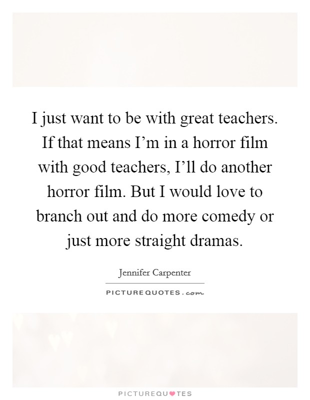 I just want to be with great teachers. If that means I'm in a horror film with good teachers, I'll do another horror film. But I would love to branch out and do more comedy or just more straight dramas Picture Quote #1