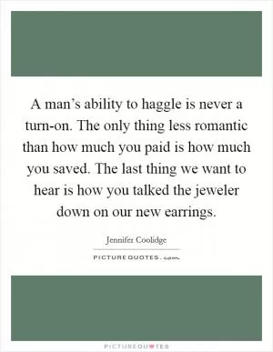 A man’s ability to haggle is never a turn-on. The only thing less romantic than how much you paid is how much you saved. The last thing we want to hear is how you talked the jeweler down on our new earrings Picture Quote #1