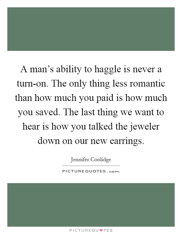 A man's ability to haggle is never a turn-on. The only thing less romantic than how much you paid is how much you saved. The last thing we want to hear is how you talked the jeweler down on our new earrings Picture Quote #1