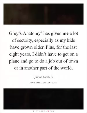 Grey’s Anatomy’ has given me a lot of security, especially as my kids have grown older. Plus, for the last eight years, I didn’t have to get on a plane and go to do a job out of town or in another part of the world Picture Quote #1