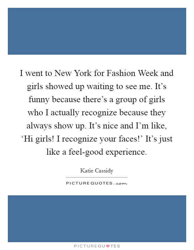 I went to New York for Fashion Week and girls showed up waiting to see me. It's funny because there's a group of girls who I actually recognize because they always show up. It's nice and I'm like, ‘Hi girls! I recognize your faces!' It's just like a feel-good experience Picture Quote #1