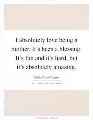 I absolutely love being a mother. It’s been a blessing. It’s fun and it’s hard, but it’s absolutely amazing Picture Quote #1