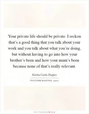 Your private life should be private. I reckon that’s a good thing that you talk about your work and you talk about what you’re doing, but without having to go into how your brother’s been and how your mum’s been because none of that’s really relevant Picture Quote #1