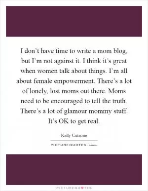 I don’t have time to write a mom blog, but I’m not against it. I think it’s great when women talk about things. I’m all about female empowerment. There’s a lot of lonely, lost moms out there. Moms need to be encouraged to tell the truth. There’s a lot of glamour mommy stuff. It’s OK to get real Picture Quote #1