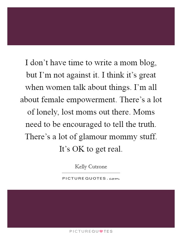 I don't have time to write a mom blog, but I'm not against it. I think it's great when women talk about things. I'm all about female empowerment. There's a lot of lonely, lost moms out there. Moms need to be encouraged to tell the truth. There's a lot of glamour mommy stuff. It's OK to get real Picture Quote #1