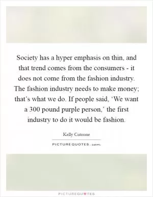 Society has a hyper emphasis on thin, and that trend comes from the consumers - it does not come from the fashion industry. The fashion industry needs to make money; that’s what we do. If people said, ‘We want a 300 pound purple person,’ the first industry to do it would be fashion Picture Quote #1