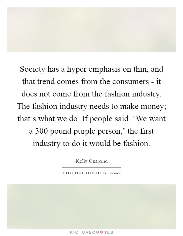 Society has a hyper emphasis on thin, and that trend comes from the consumers - it does not come from the fashion industry. The fashion industry needs to make money; that's what we do. If people said, ‘We want a 300 pound purple person,' the first industry to do it would be fashion Picture Quote #1