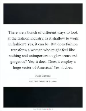 There are a bunch of different ways to look at the fashion industry. Is it shallow to work in fashion? Yes, it can be. But does fashion transform a woman who might feel like nothing and unimportant to glamorous and gorgeous? Yes, it does. Does it employ a huge sector of America? Yes, it does Picture Quote #1
