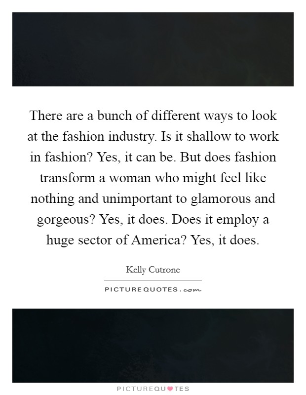 There are a bunch of different ways to look at the fashion industry. Is it shallow to work in fashion? Yes, it can be. But does fashion transform a woman who might feel like nothing and unimportant to glamorous and gorgeous? Yes, it does. Does it employ a huge sector of America? Yes, it does Picture Quote #1