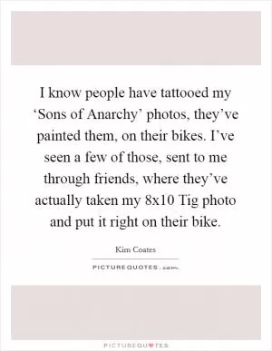 I know people have tattooed my ‘Sons of Anarchy’ photos, they’ve painted them, on their bikes. I’ve seen a few of those, sent to me through friends, where they’ve actually taken my 8x10 Tig photo and put it right on their bike Picture Quote #1