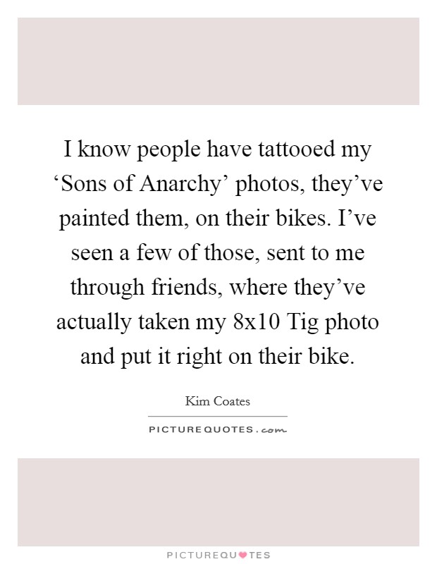 I know people have tattooed my ‘Sons of Anarchy' photos, they've painted them, on their bikes. I've seen a few of those, sent to me through friends, where they've actually taken my 8x10 Tig photo and put it right on their bike Picture Quote #1