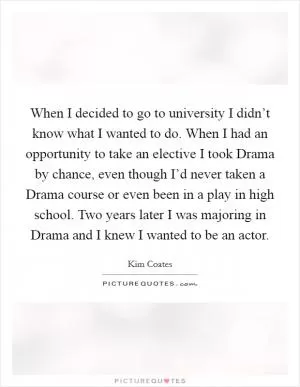 When I decided to go to university I didn’t know what I wanted to do. When I had an opportunity to take an elective I took Drama by chance, even though I’d never taken a Drama course or even been in a play in high school. Two years later I was majoring in Drama and I knew I wanted to be an actor Picture Quote #1