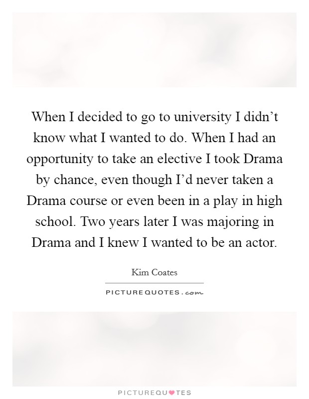 When I decided to go to university I didn't know what I wanted to do. When I had an opportunity to take an elective I took Drama by chance, even though I'd never taken a Drama course or even been in a play in high school. Two years later I was majoring in Drama and I knew I wanted to be an actor Picture Quote #1