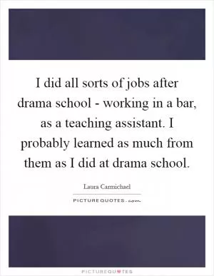 I did all sorts of jobs after drama school - working in a bar, as a teaching assistant. I probably learned as much from them as I did at drama school Picture Quote #1