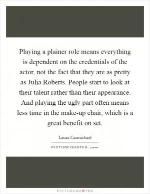 Playing a plainer role means everything is dependent on the credentials of the actor, not the fact that they are as pretty as Julia Roberts. People start to look at their talent rather than their appearance. And playing the ugly part often means less time in the make-up chair, which is a great benefit on set Picture Quote #1