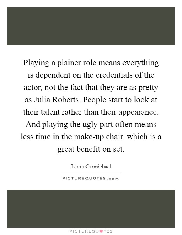 Playing a plainer role means everything is dependent on the credentials of the actor, not the fact that they are as pretty as Julia Roberts. People start to look at their talent rather than their appearance. And playing the ugly part often means less time in the make-up chair, which is a great benefit on set Picture Quote #1