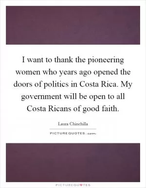 I want to thank the pioneering women who years ago opened the doors of politics in Costa Rica. My government will be open to all Costa Ricans of good faith Picture Quote #1
