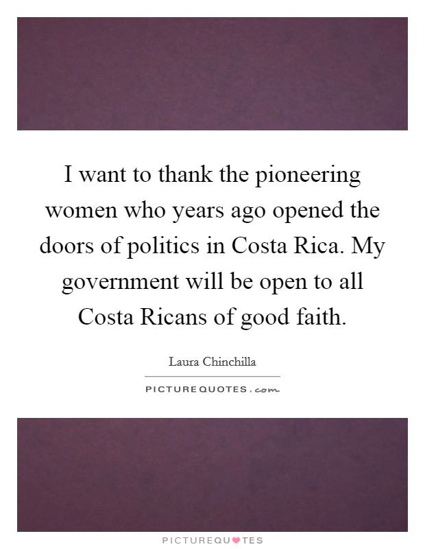 I want to thank the pioneering women who years ago opened the doors of politics in Costa Rica. My government will be open to all Costa Ricans of good faith Picture Quote #1