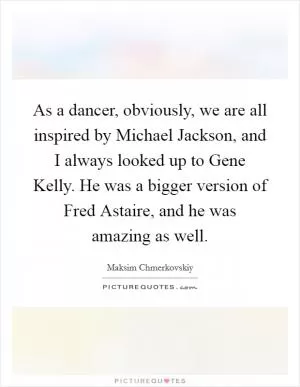 As a dancer, obviously, we are all inspired by Michael Jackson, and I always looked up to Gene Kelly. He was a bigger version of Fred Astaire, and he was amazing as well Picture Quote #1