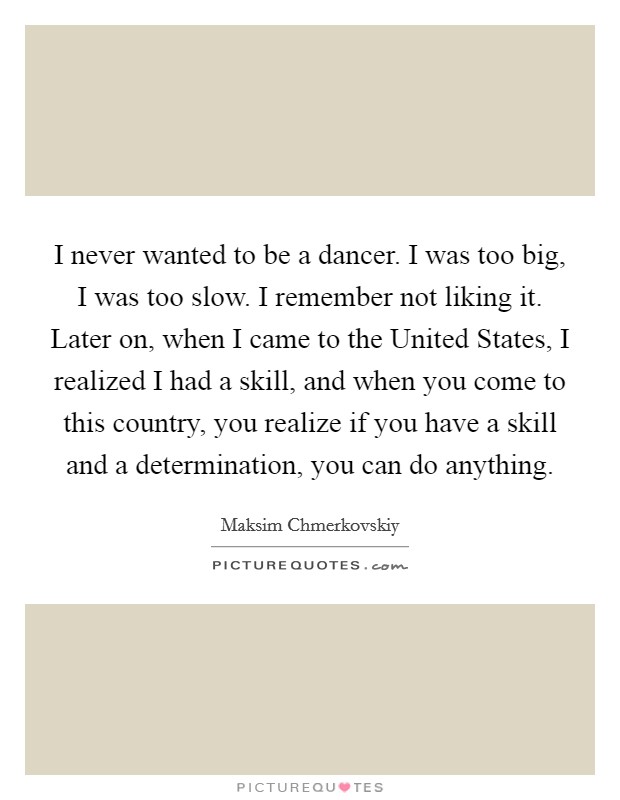 I never wanted to be a dancer. I was too big, I was too slow. I remember not liking it. Later on, when I came to the United States, I realized I had a skill, and when you come to this country, you realize if you have a skill and a determination, you can do anything Picture Quote #1
