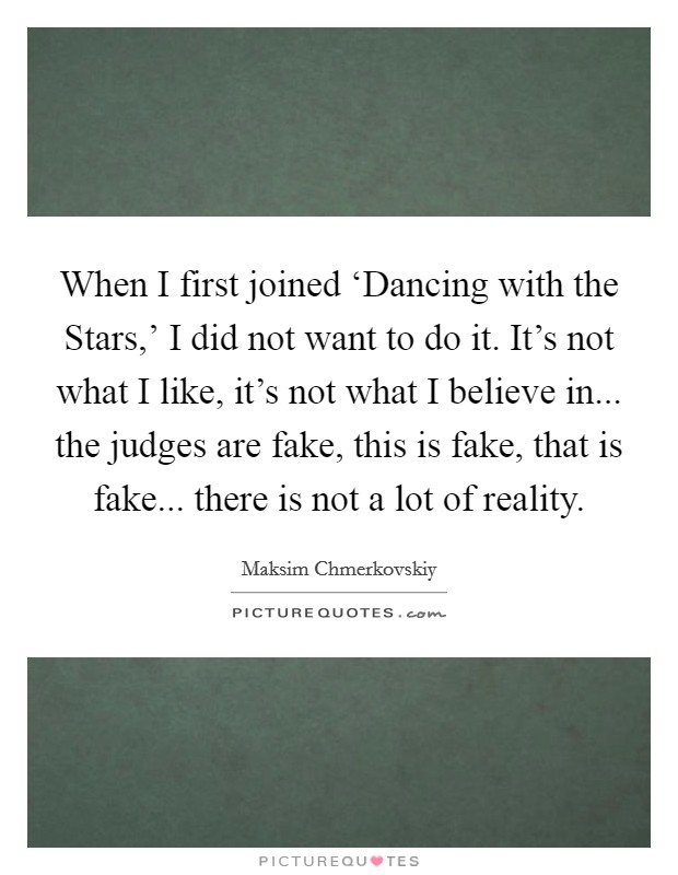 When I first joined ‘Dancing with the Stars,' I did not want to do it. It's not what I like, it's not what I believe in... the judges are fake, this is fake, that is fake... there is not a lot of reality Picture Quote #1