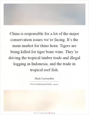 China is responsible for a lot of the major conservation issues we’re facing. It’s the main market for rhino horn. Tigers are being killed for tiger bone wine. They’re driving the tropical timber trade and illegal logging in Indonesia, and the trade in tropical reef fish Picture Quote #1