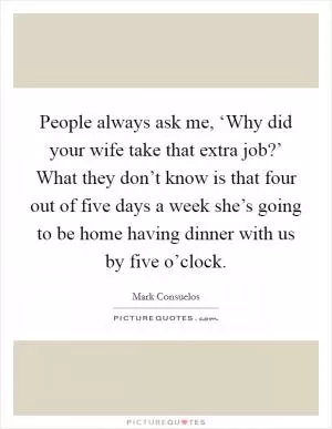 People always ask me, ‘Why did your wife take that extra job?’ What they don’t know is that four out of five days a week she’s going to be home having dinner with us by five o’clock Picture Quote #1