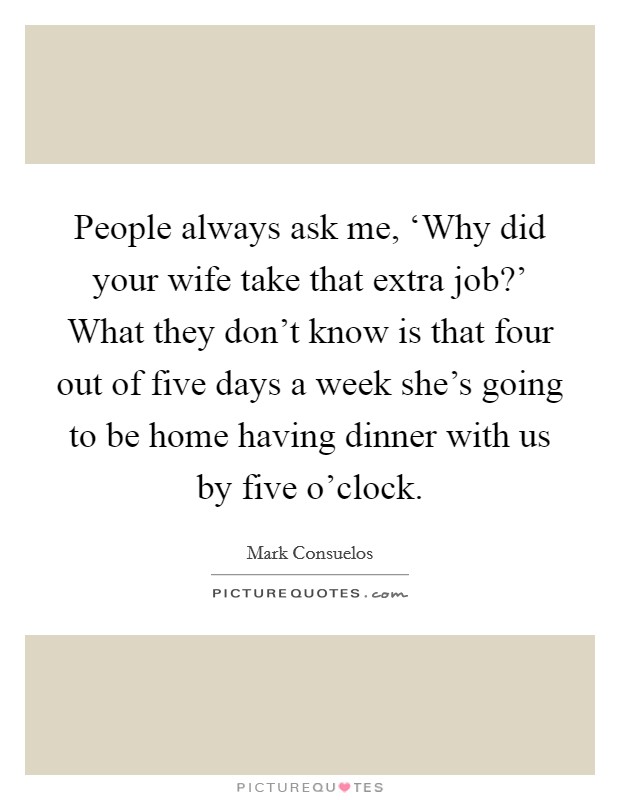 People always ask me, ‘Why did your wife take that extra job?' What they don't know is that four out of five days a week she's going to be home having dinner with us by five o'clock Picture Quote #1