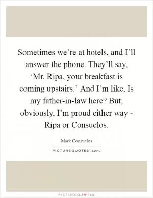 Sometimes we’re at hotels, and I’ll answer the phone. They’ll say, ‘Mr. Ripa, your breakfast is coming upstairs.’ And I’m like, Is my father-in-law here? But, obviously, I’m proud either way - Ripa or Consuelos Picture Quote #1